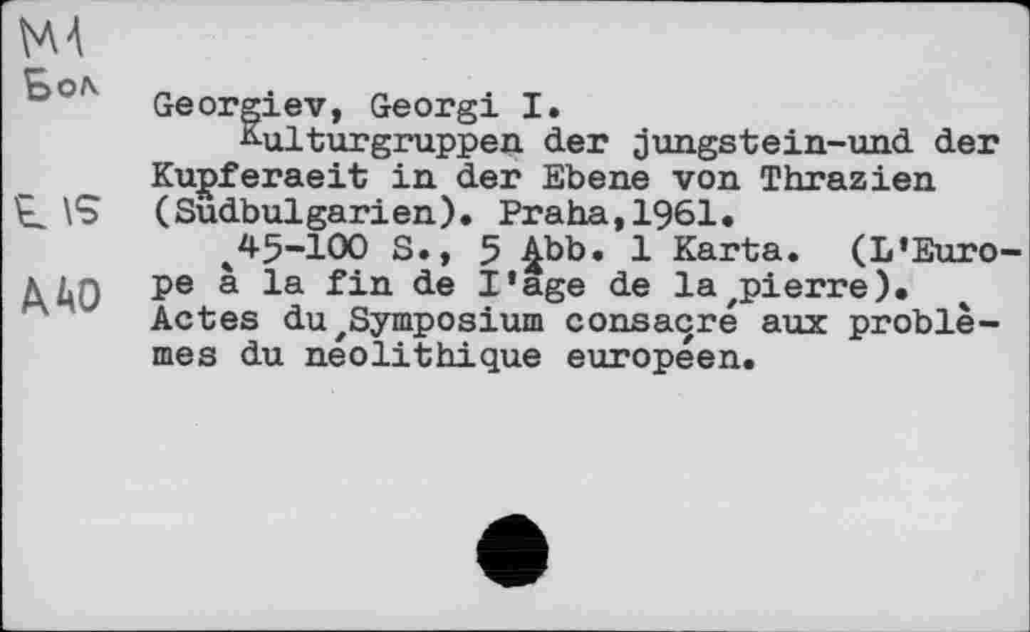 ﻿MA
г \s
/К 40
Georgiev, Georgi I.
Kulturgruppen der jungstein-und der Kupferaeit in der Ebene von Thrazien (Sudbulgarien). Praha,1961.
ч45-100 S., 5 £bb. 1 Karta. (L'Euro-pe à la fin de I’age de lazpierre). Actes du 'Symposium consacré aux problèmes du néolithique européen.